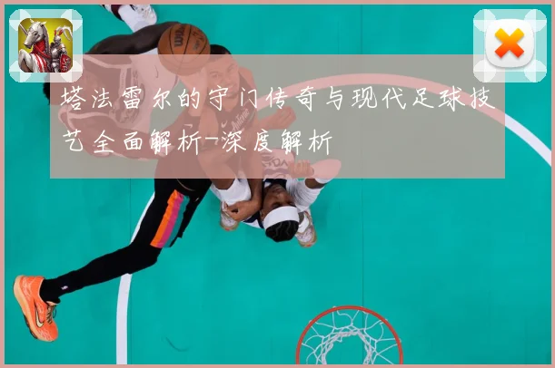 塔法雷尔的守门传奇与现代足球技艺全面解析-深度解析